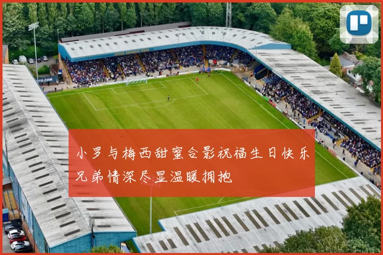 小罗与梅西甜蜜合影祝福生日快乐兄弟情深尽显温暖拥抱