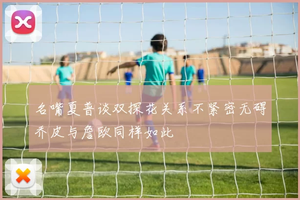 名嘴夏普谈双探花关系不紧密无碍乔皮与詹欧同样如此
