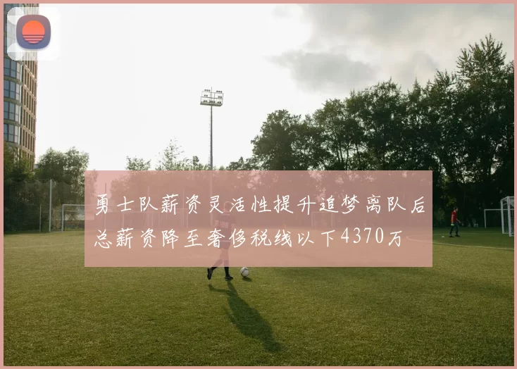 勇士队薪资灵活性提升追梦离队后总薪资降至奢侈税线以下4370万
