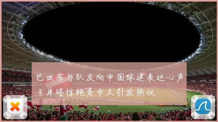 巴坎布与队友向中国球迷表达心声卡库塔惊艳秀中文引发热议
